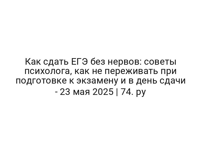 Как сдать ЕГЭ без нервов: советы психолога, как не переживать при подготовке к экзамену и в день сдачи — 23 мая 2025 | 74. ру