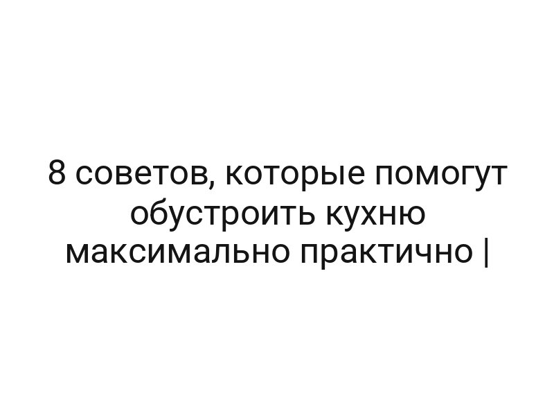 8 советов, которые помогут обустроить кухню максимально практично |