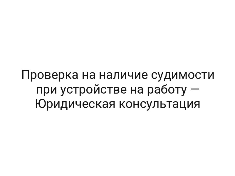 Проверка на наличие судимости при устройстве на работу — Юридическая консультация