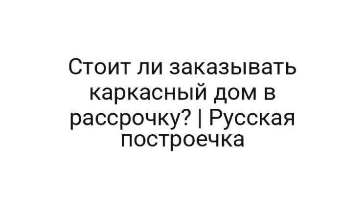 Стоит ли заказывать каркасный дом в рассрочку? | Русская построечка