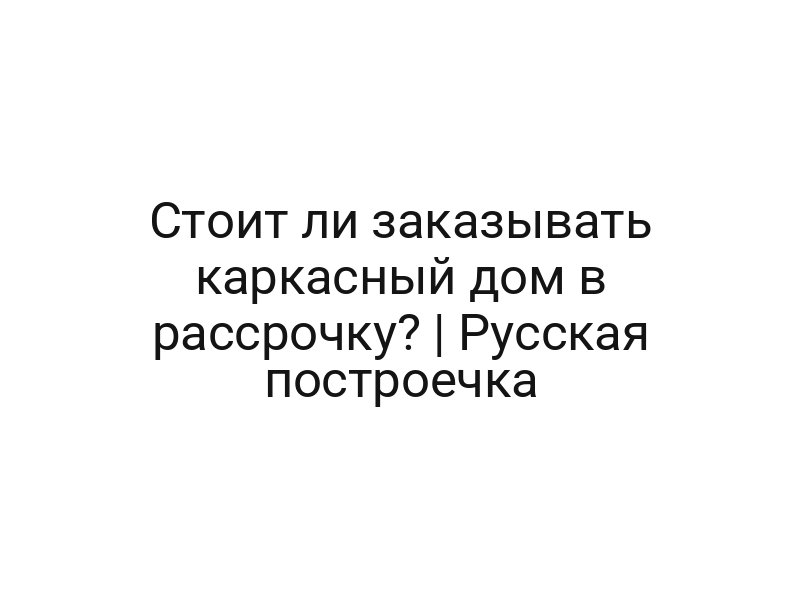 Стоит ли заказывать каркасный дом в рассрочку? | Русская построечка