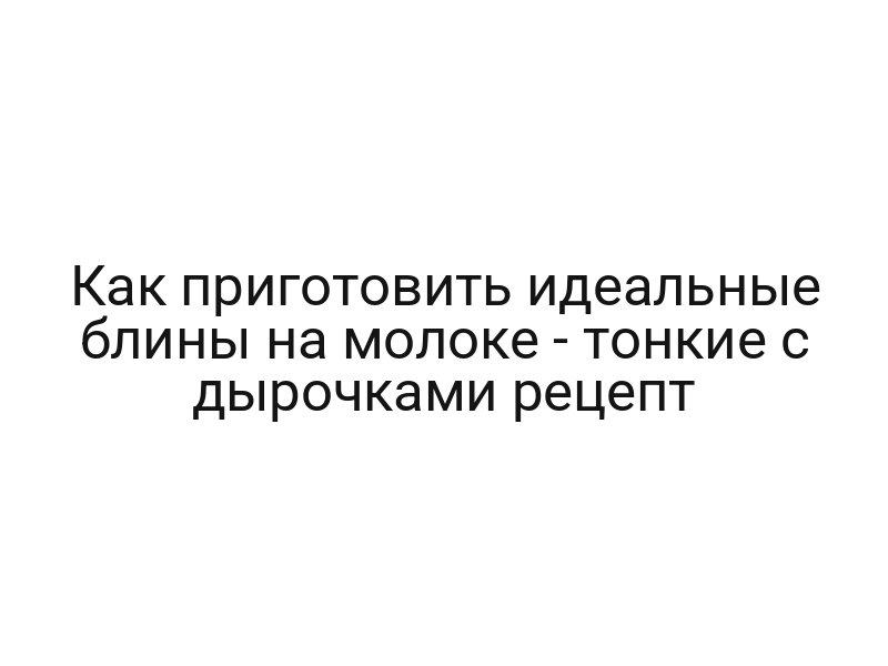 Как приготовить идеальные блины на молоке — тонкие с дырочками рецепт