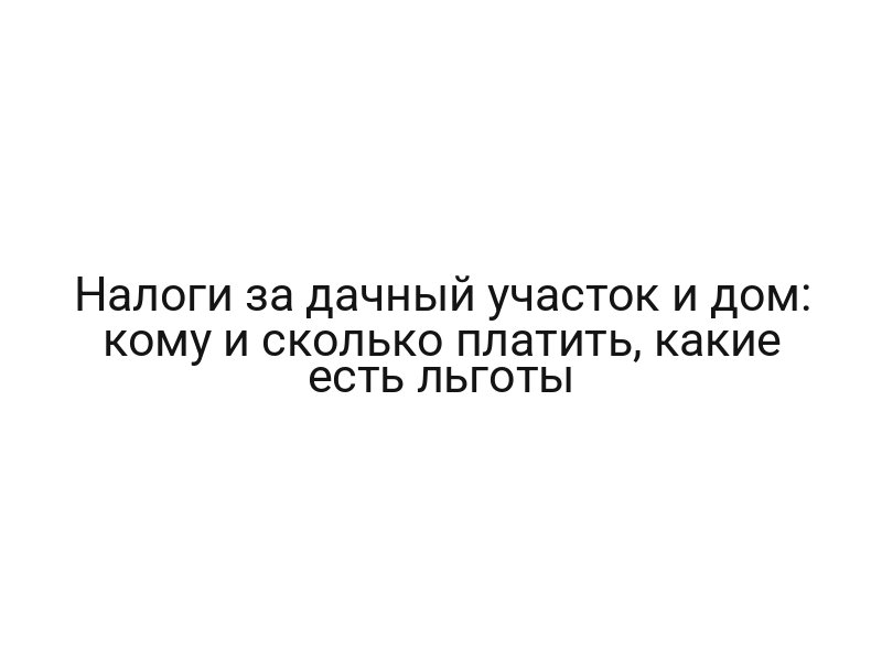 Налоги за дачный участок и дом: кому и сколько платить, какие есть льготы
