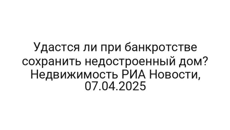 Удастся ли при банкротстве сохранить недостроенный дом? Недвижимость РИА Новости, 07.04.2025