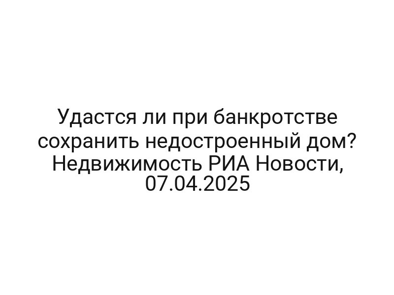 Удастся ли при банкротстве сохранить недостроенный дом? Недвижимость РИА Новости, 07.04.2025